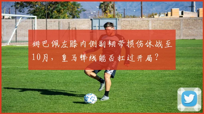 姆巴佩左膝内侧副韧带损伤休战至10月，皇马锋线能否扛过开局？