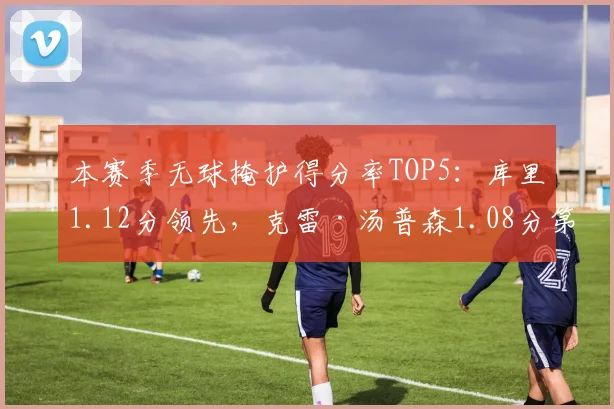 本赛季无球掩护得分率TOP5：库里1.12分领先，克雷·汤普森1.08分第二
