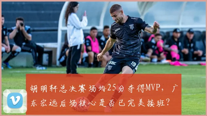 胡明轩总决赛场均25分夺得MVP，广东宏远后场核心是否已完美接班？