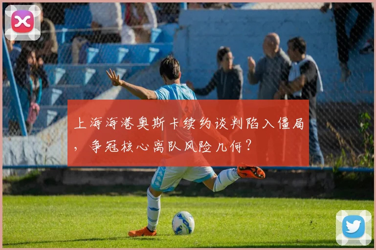 上海海港奥斯卡续约谈判陷入僵局，争冠核心离队风险几何？