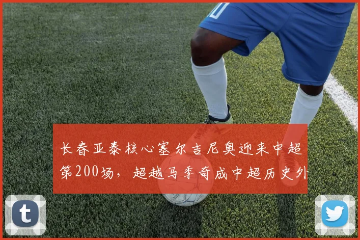 长春亚泰核心塞尔吉尼奥迎来中超第200场,超越马季奇成中超历史外援出场榜第五